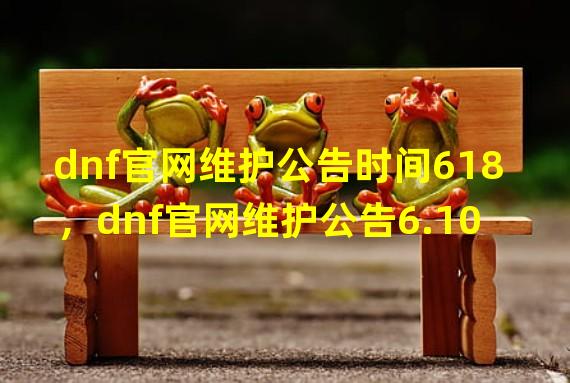 dnf官网维护公告时间618，dnf官网维护公告6.10