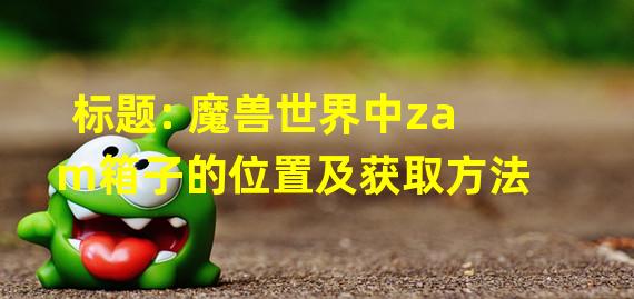 标题: 魔兽世界中zam箱子的位置及获取方法