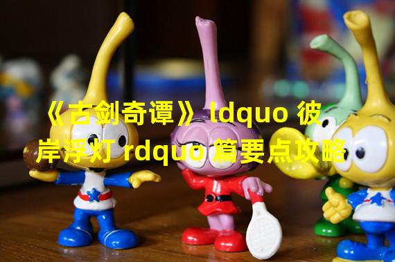 《古剑奇谭》 ldquo 彼岸浮灯 rdquo 篇要点攻略