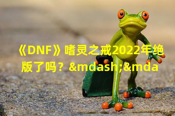 《DNF》嗜灵之戒2022年绝版了吗？——地下城与勇士嗜灵之戒