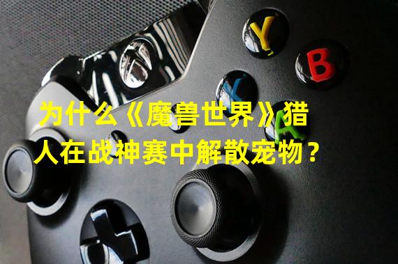 为什么《魔兽世界》猎人在战神赛中解散宠物？