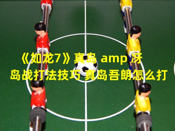 《如龙7》真岛 amp 冴岛战打法技巧 真岛吾朗怎么打