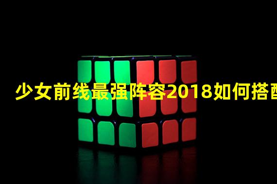 少女前线最强阵容2018如何搭配