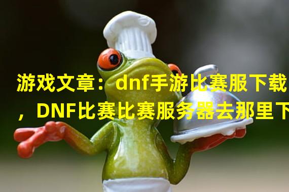 游戏文章：dnf手游比赛服下载，DNF比赛比赛服务器去那里下？