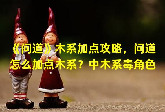 《问道》木系加点攻略，问道怎么加点木系？中木系毒角色