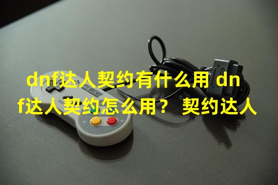 dnf达人契约有什么用 dnf达人契约怎么用？ 契约达人