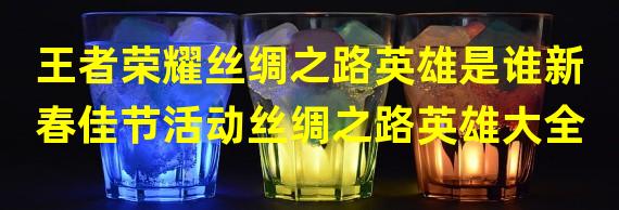 王者荣耀丝绸之路英雄是谁新春佳节活动丝绸之路英雄大全