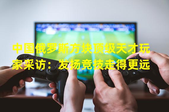 中国俄罗斯方块顶级天才玩家采访：发扬竞技走得更远