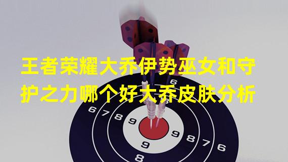 王者荣耀大乔伊势巫女和守护之力哪个好大乔皮肤分析