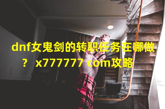 dnf女鬼剑的转职任务在哪做？ x777777 com攻略