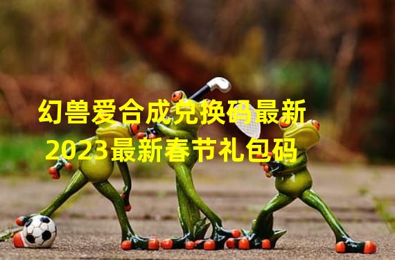 幻兽爱合成兑换码最新2023最新春节礼包码