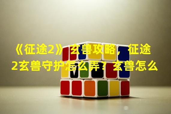 《征途2》 玄兽攻略，征途2玄兽守护怎么弄？玄兽怎么