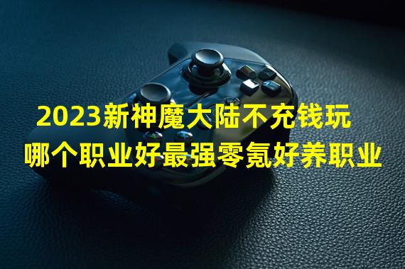 2023新神魔大陆不充钱玩哪个职业好最强零氪好养职业