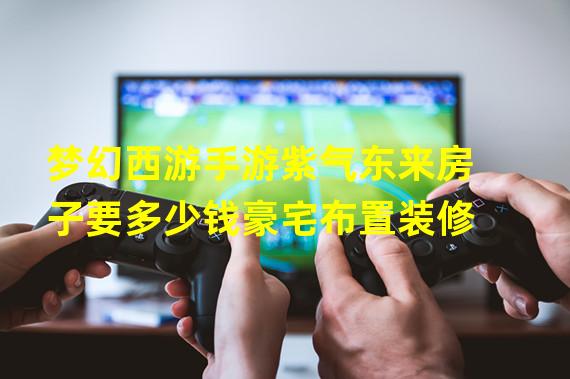 梦幻西游手游紫气东来房子要多少钱豪宅布置装修