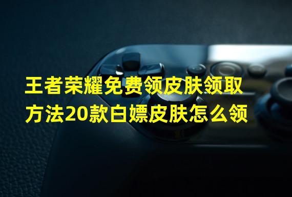 王者荣耀免费领皮肤领取方法20款白嫖皮肤怎么领