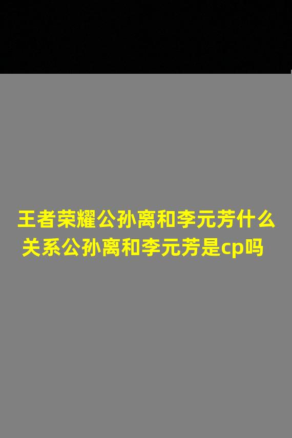 王者荣耀公孙离和李元芳什么关系公孙离和李元芳是cp吗