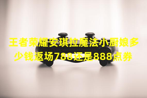 王者荣耀安琪拉魔法小厨娘多少钱返场788还是888点券