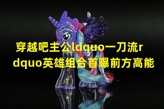 穿越吧主公ldquo一刀流rdquo英雄组合首曝前方高能