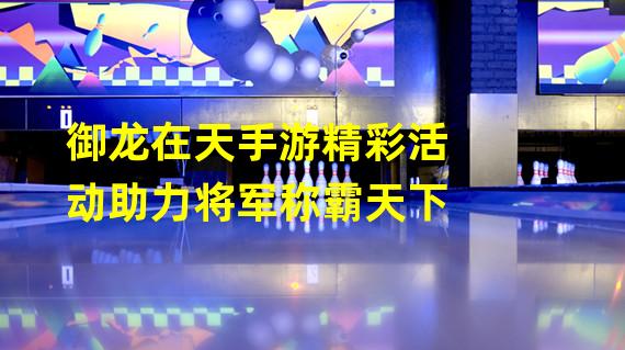 御龙在天手游精彩活动助力将军称霸天下