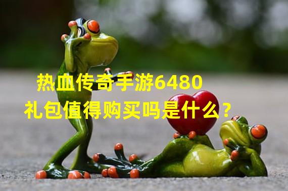 热血传奇手游6480礼包值得购买吗是什么？