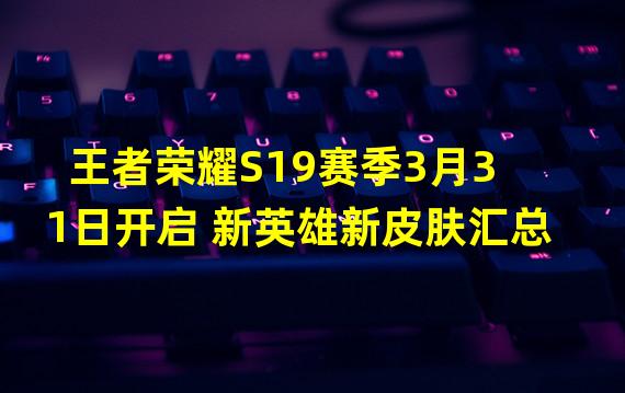 王者荣耀S19赛季3月31日开启 新英雄新皮肤汇总