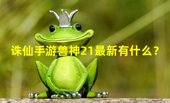 诛仙手游兽神21最新有什么？