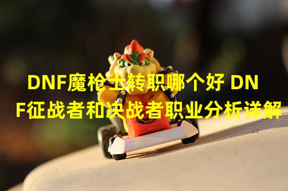 DNF魔枪士转职哪个好 DNF征战者和决战者职业分析详解