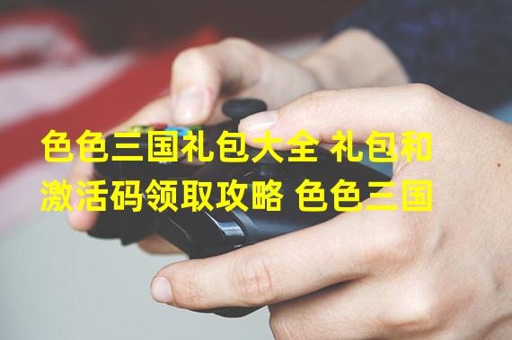 色色三国礼包大全 礼包和激活码领取攻略 色色三国