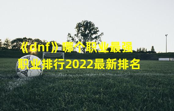 《dnf》哪个职业最强 职业排行2022最新排名