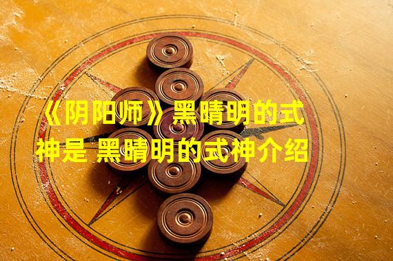 《阴阳师》黑晴明的式神是 黑晴明的式神介绍