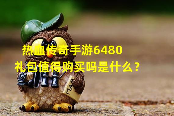 热血传奇手游6480礼包值得购买吗是什么？