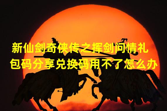 新仙剑奇侠传之挥剑问情礼包码分享兑换码用不了怎么办