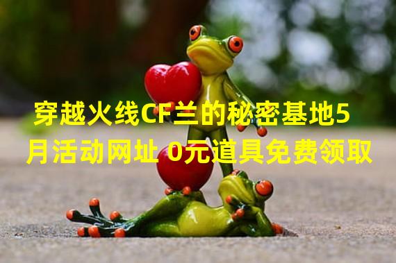 穿越火线CF兰的秘密基地5月活动网址 0元道具免费领取