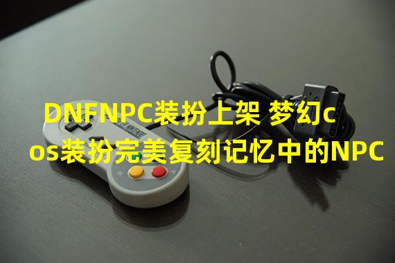 DNFNPC装扮上架 梦幻cos装扮完美复刻记忆中的NPC