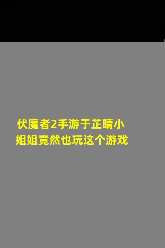 伏魔者2手游于芷晴小姐姐竟然也玩这个游戏