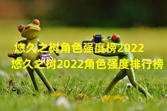 悠久之树角色强度榜2022 悠久之树2022角色强度排行榜