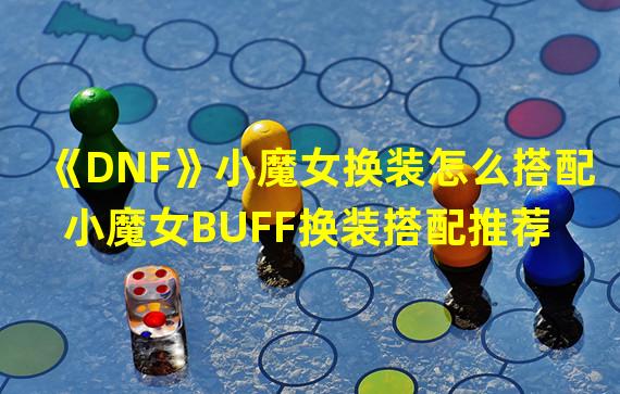 《DNF》小魔女换装怎么搭配 小魔女BUFF换装搭配推荐