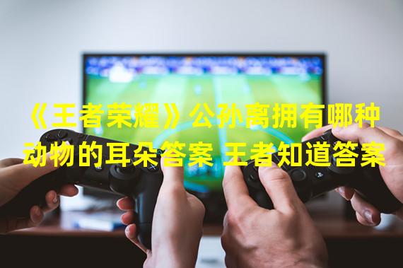 《王者荣耀》公孙离拥有哪种动物的耳朵答案 王者知道答案