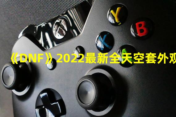 《DNF》2022最新全天空套外观展示