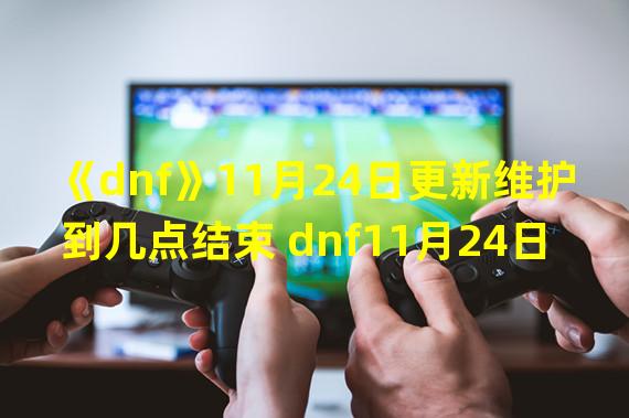 《dnf》11月24日更新维护到几点结束 dnf11月24日更新