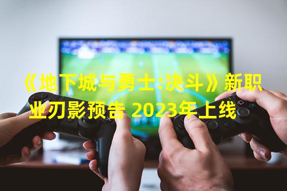 《地下城与勇士:决斗》新职业刃影预告 2023年上线