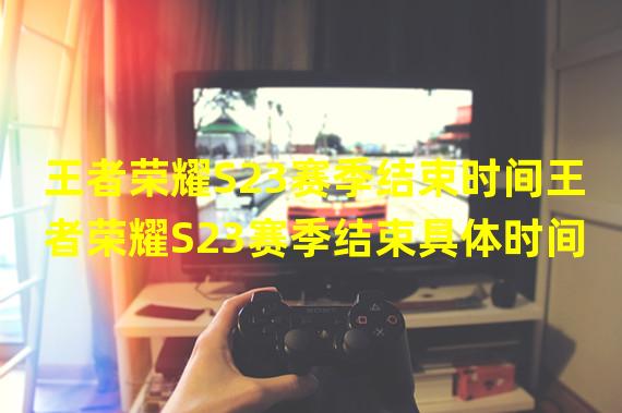 王者荣耀S23赛季结束时间王者荣耀S23赛季结束具体时间