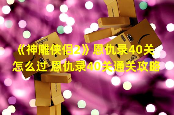 《神雕侠侣2》恩仇录40关怎么过 恩仇录40关通关攻略