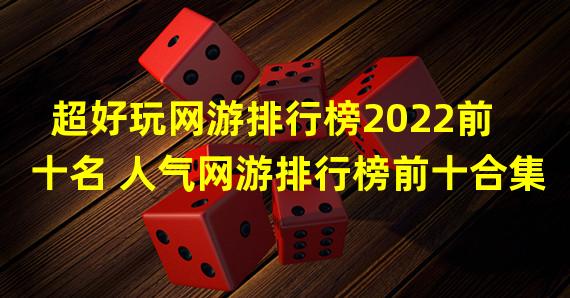 超好玩网游排行榜2022前十名 人气网游排行榜前十合集