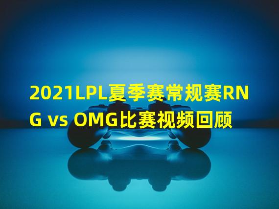 2021LPL夏季赛常规赛RNG vs OMG比赛视频回顾 OMG2 1