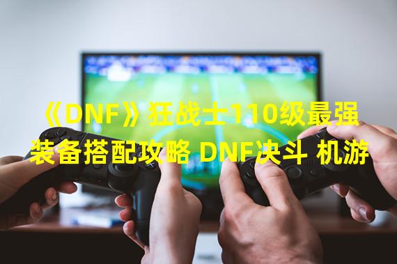 《DNF》狂战士110级最强装备搭配攻略 DNF决斗 机游