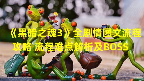 《黑暗之魂3》全剧情图文流程攻略 流程难点解析及BOSS