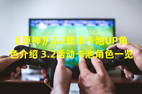 《原神》3.2版本卡池UP角色介绍 3.2活动卡池角色一览