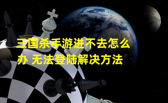 三国杀手游进不去怎么办 无法登陆解决方法