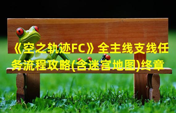 《空之轨迹FC》全主线支线任务流程攻略(含迷宫地图)终章